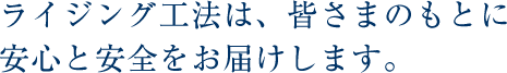 ライジング工法は、皆さまのもとに安心と安全をお届けします。 ライジング工法は、皆さまのもとに安心と安全をお届けします。